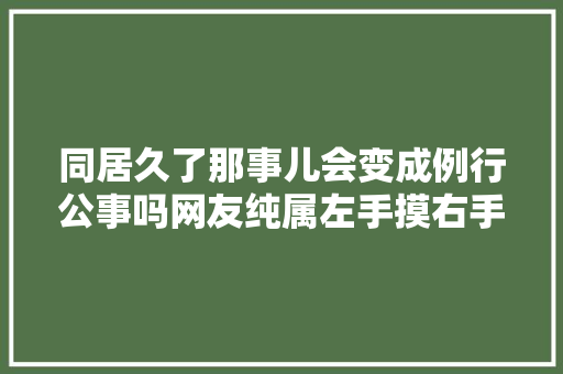 同居久了那事儿会变成例行公事吗网友纯属左手摸右手