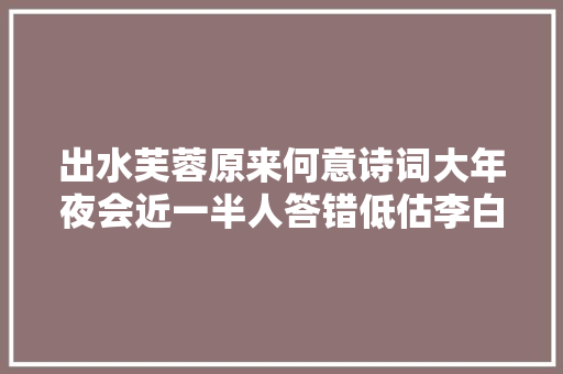 出水芙蓉原来何意诗词大年夜会近一半人答错低估李白的想象力