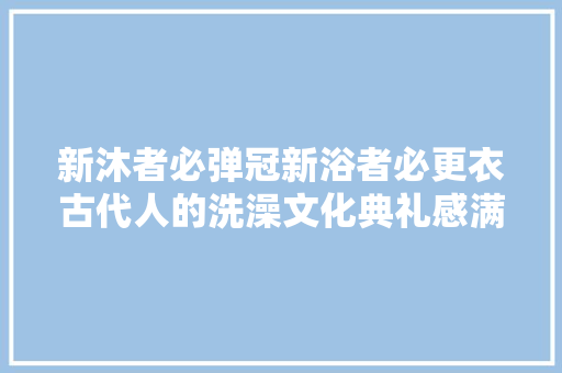 新沐者必弹冠新浴者必更衣古代人的洗澡文化典礼感满满