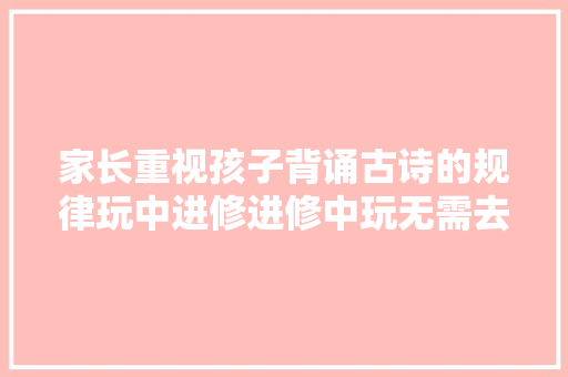 家长重视孩子背诵古诗的规律玩中进修进修中玩无需去世记硬背