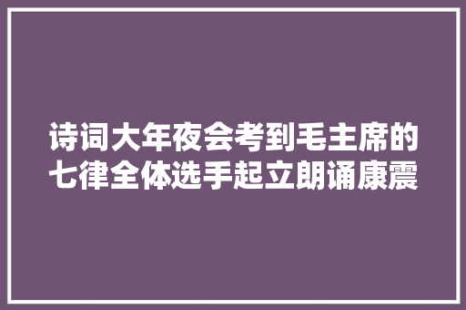 诗词大年夜会考到毛主席的七律全体选手起立朗诵康震的点评很精彩