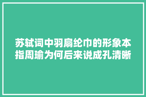 苏轼词中羽扇纶巾的形象本指周瑜为何后来说成孔清晰清楚明了呢