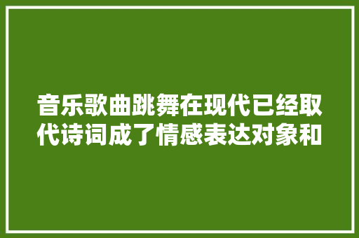 音乐歌曲跳舞在现代已经取代诗词成了情感表达对象和载体。