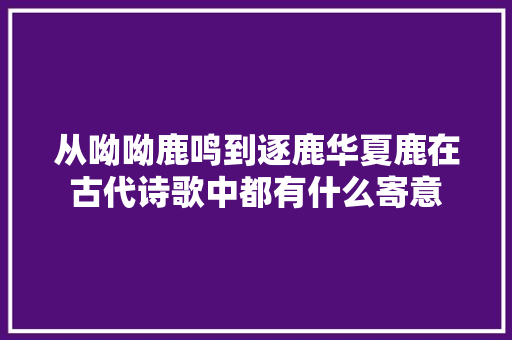 从呦呦鹿鸣到逐鹿华夏鹿在古代诗歌中都有什么寄意