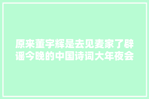 原来董宇辉是去见麦家了辟谣今晚的中国诗词大年夜会没有宇辉