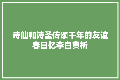 诗仙和诗圣传颂千年的友谊春日忆李白赏析