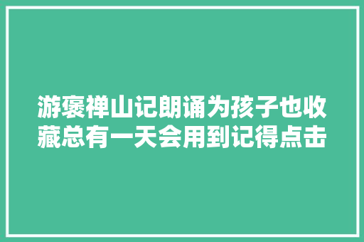 游褒禅山记朗诵为孩子也收藏总有一天会用到记得点击播放哦