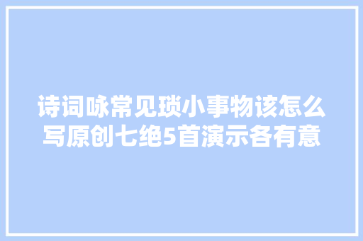 诗词咏常见琐小事物该怎么写原创七绝5首演示各有意趣