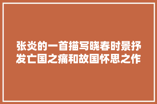 张炎的一首描写晓春时景抒发亡国之痛和故国怀思之作