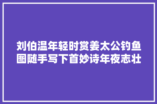 刘伯温年轻时赏姜太公钓鱼图随手写下首妙诗年夜志壮志令人佩服