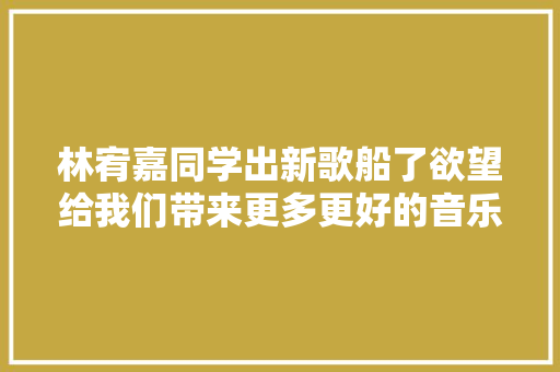 林宥嘉同学出新歌船了欲望给我们带来更多更好的音乐