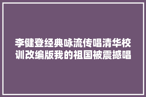 李健登经典咏流传唱清华校训改编版我的祖国被震撼唱响
