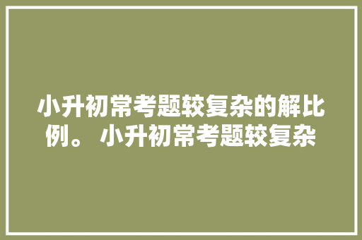 小升初常考题较复杂的解比例。 小升初常考题较复杂的解比例