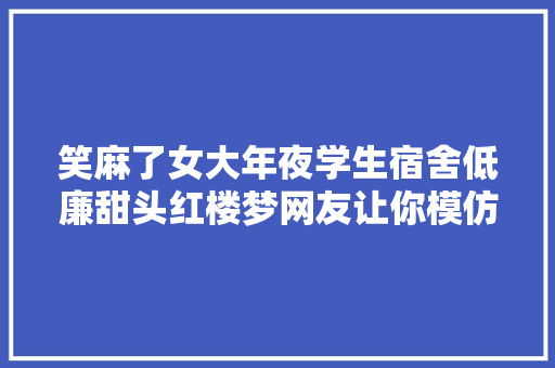 笑麻了女大年夜学生宿舍低廉甜头红楼梦网友让你模仿 不是让你超越