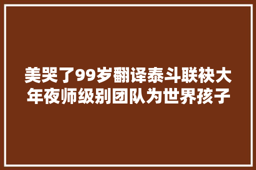 美哭了99岁翻译泰斗联袂大年夜师级别团队为世界孩子创作了一套古诗词读本