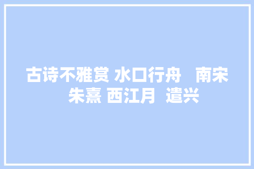 古诗不雅赏 水口行舟   南宋   朱熹 西江月  遣兴