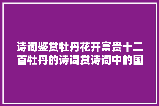 诗词鉴赏牡丹花开富贵十二首牡丹的诗词赏诗词中的国色天喷鼻香