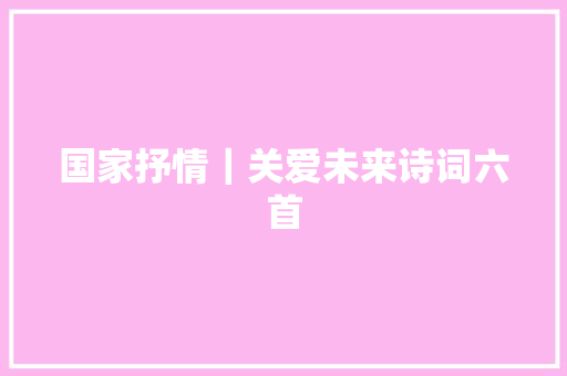 国家抒情｜关爱未来诗词六首