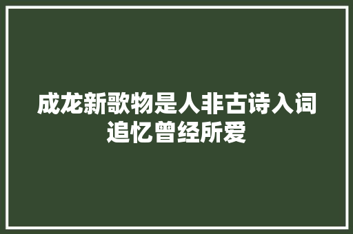 成龙新歌物是人非古诗入词追忆曾经所爱