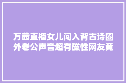 万茜直播女儿闯入背古诗圈外老公声音超有磁性网友竟然娶亲了