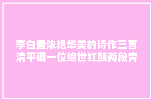 李白最浓艳华美的诗作三首清平调一位绝世红颜两段青春华年