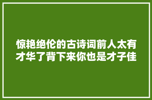 惊艳绝伦的古诗词前人太有才华了背下来你也是才子佳人