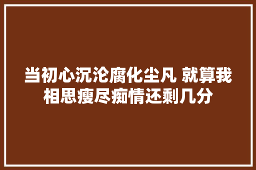 当初心沉沦腐化尘凡 就算我相思瘦尽痴情还剩几分