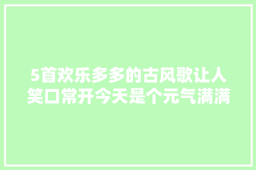 5首欢乐多多的古风歌让人笑口常开今天是个元气满满的日子