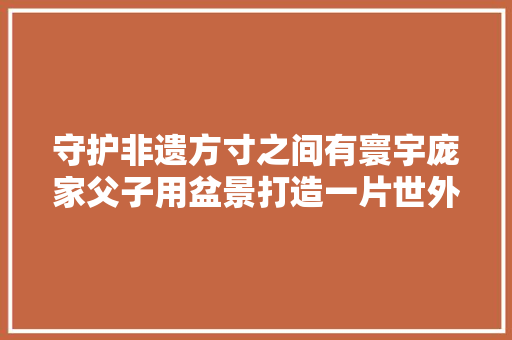 守护非遗方寸之间有寰宇庞家父子用盆景打造一片世外桃源