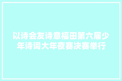 以诗会友诗意福田第六届少年诗词大年夜赛决赛举行