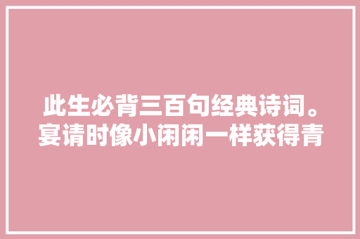 此生必背三百句经典诗词。宴请时像小闲闲一样获得青睐