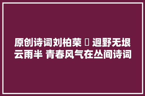 原创诗词刘柏荣 ​ 迥野无垠云雨半 青春风气在丛间诗词八首