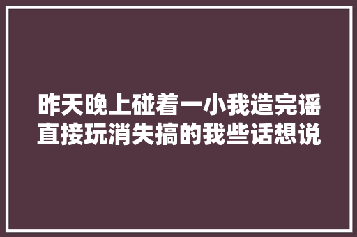 昨天晚上碰着一小我造完谣直接玩消失搞的我些话想说
