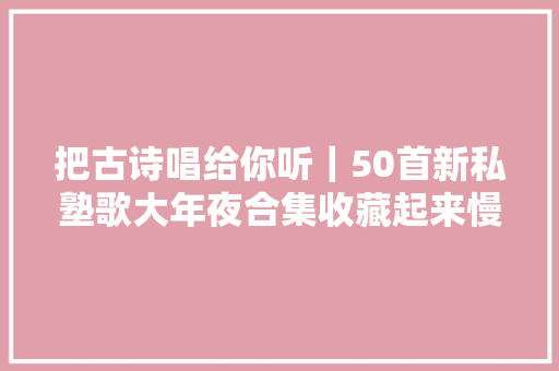 把古诗唱给你听｜50首新私塾歌大年夜合集收藏起来慢慢听