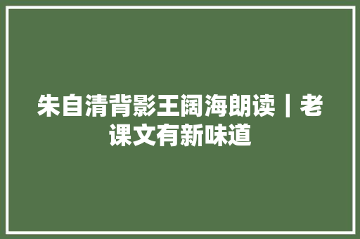 朱自清背影王阔海朗读｜老课文有新味道