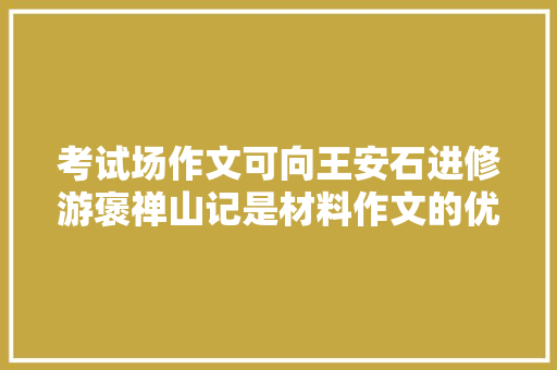 考试场作文可向王安石进修游褒禅山记是材料作文的优秀范本