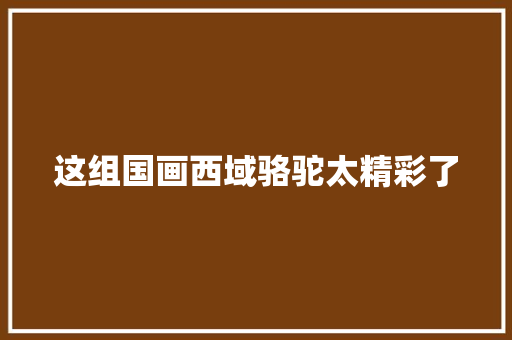 这组国画西域骆驼太精彩了