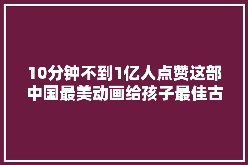 10分钟不到1亿人点赞这部中国最美动画给孩子最佳古诗启蒙