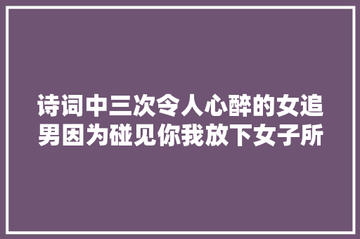 诗词中三次令人心醉的女追男因为碰见你我放下女子所有的矜持
