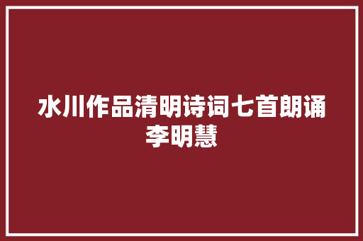 水川作品清明诗词七首朗诵李明慧