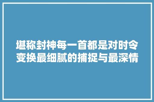 堪称封神每一首都是对时令变换最细腻的捕捉与最深情的吟唱