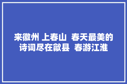 来徽州 上春山  春天最美的诗词尽在歙县  春游江淮