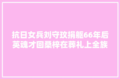 抗日女兵刘守玟捐躯66年后英魂才回桑梓在葬礼上全族磕头跪拜