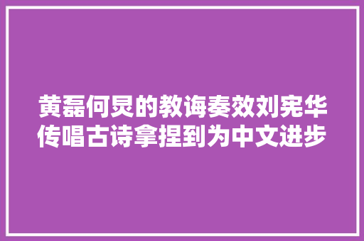 黄磊何炅的教诲奏效刘宪华传唱古诗拿捏到为中文进步神速