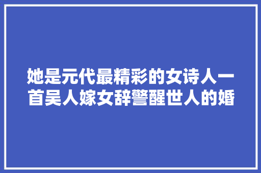 她是元代最精彩的女诗人一首吴人嫁女辞警醒世人的婚姻不雅观