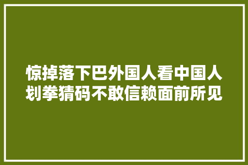 惊掉落下巴外国人看中国人划拳猜码不敢信赖面前所见