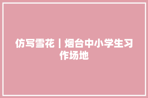 仿写雪花｜烟台中小学生习作场地