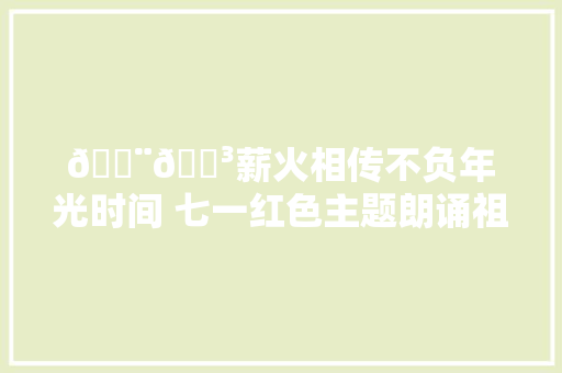 🇨🇳薪火相传不负年光时间 七一红色主题朗诵祖国
