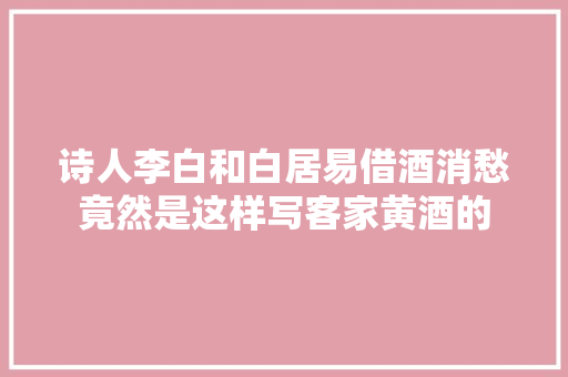 诗人李白和白居易借酒消愁竟然是这样写客家黄酒的