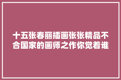 十五张春丽插画张张精品不合国家的画师之作你觉着谁画出了春丽神韵